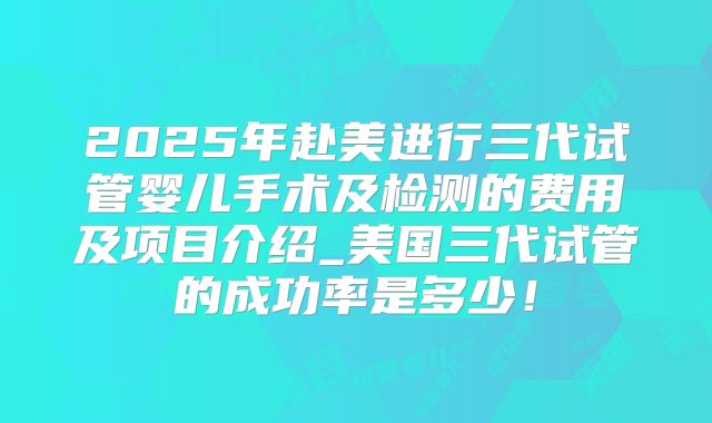 2025年赴美进行三代试管婴儿手术及检测的费用及项目介绍_美国三代试管的成功率是多少!