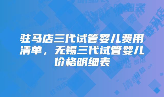 驻马店三代试管婴儿费用清单,无锡三代试管婴儿价格明细表
