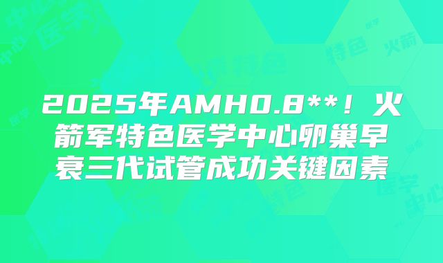 2025年AMH0.8**!火箭军特色医学中心卵巢早衰三代试管成功关键因素