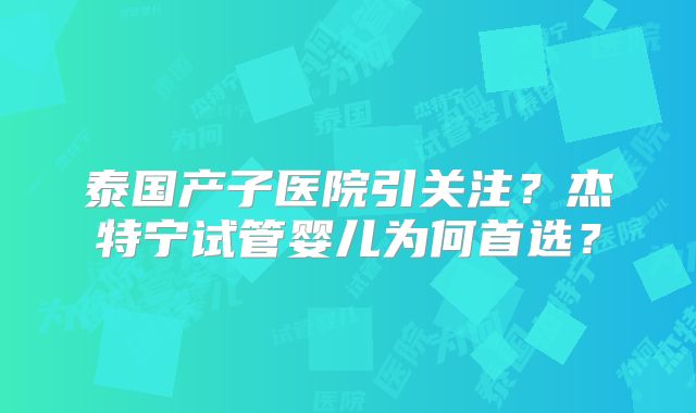 泰国产子医院引关注？杰特宁试管婴儿为何首选？
