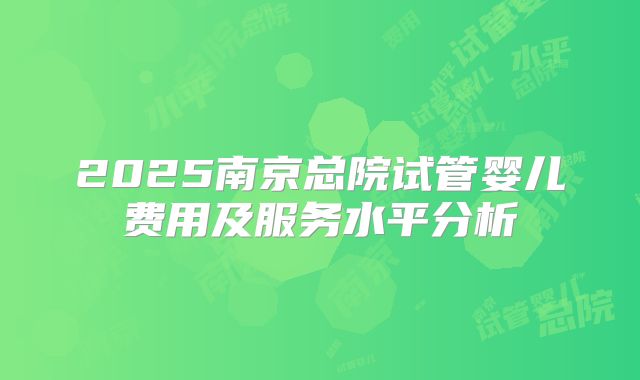 2025南京总院试管婴儿费用及服务水平分析