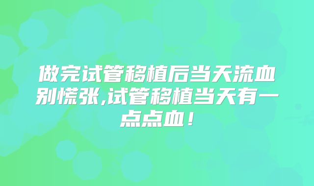 做完试管移植后当天流血别慌张,试管移植当天有一点点血！