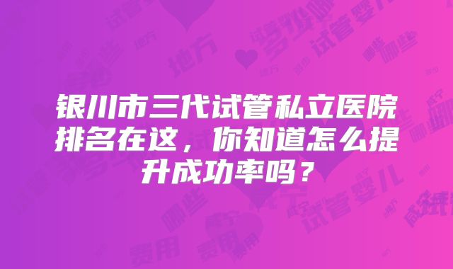 银川市三代试管私立医院排名在这，你知道怎么提升成功率吗？