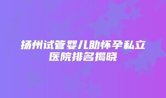 扬州试管婴儿助怀孕私立医院排名揭晓