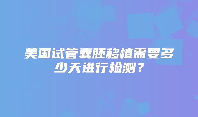 美国试管囊胚移植需要多少天进行检测？