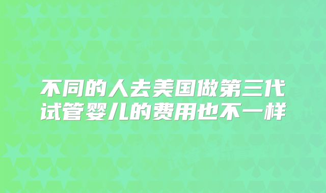 不同的人去美国做第三代试管婴儿的费用也不一样