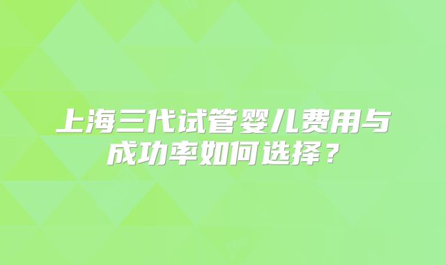 上海三代试管婴儿费用与成功率如何选择？