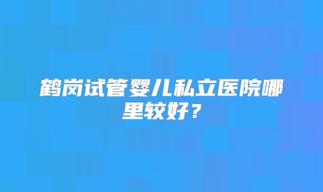 鹤岗试管婴儿私立医院哪里较好？
