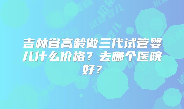 吉林省高龄做三代试管婴儿什么价格？去哪个医院好？