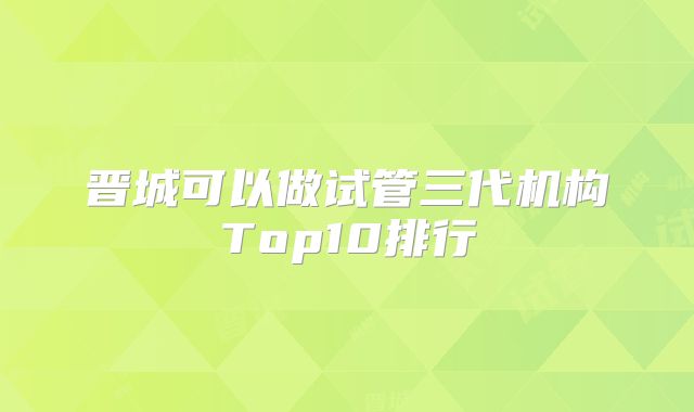 晋城可以做试管三代机构Top10排行