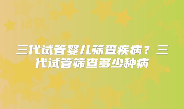 三代试管婴儿筛查疾病？三代试管筛查多少种病