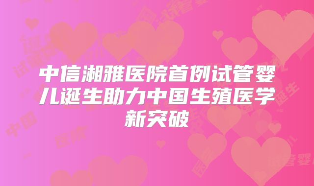 中信湘雅医院首例试管婴儿诞生助力中国生殖医学新突破