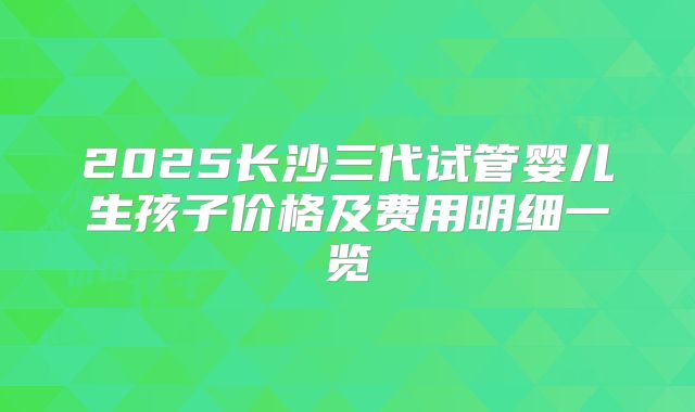 2025长沙三代试管婴儿生孩子价格及费用明细一览