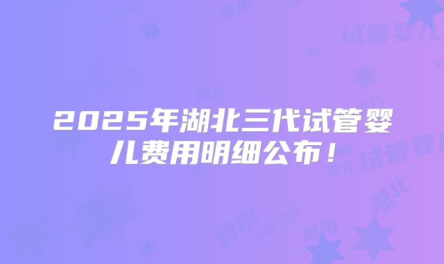 2025年湖北三代试管婴儿费用明细公布！