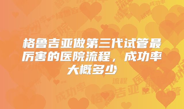 格鲁吉亚做第三代试管最厉害的医院流程，成功率大概多少