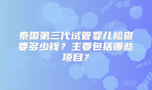 泰国第三代试管婴儿检查要多少钱?主要包括哪些项目?