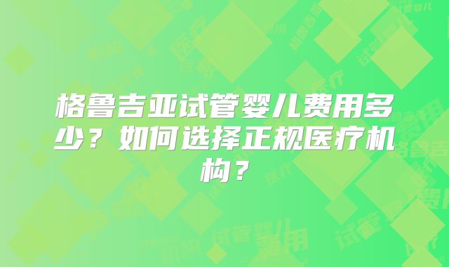 格鲁吉亚试管婴儿费用多少？如何选择正规医疗机构？