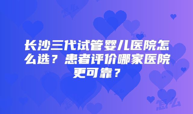 长沙三代试管婴儿医院怎么选？患者评价哪家医院更可靠？