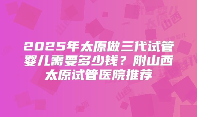 2025年太原做三代试管婴儿需要多少钱?附山西太原试管医院推荐