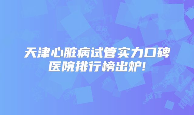 天津心脏病试管实力口碑医院排行榜出炉!