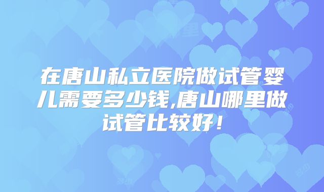 在唐山私立医院做试管婴儿需要多少钱,唐山哪里做试管比较好！