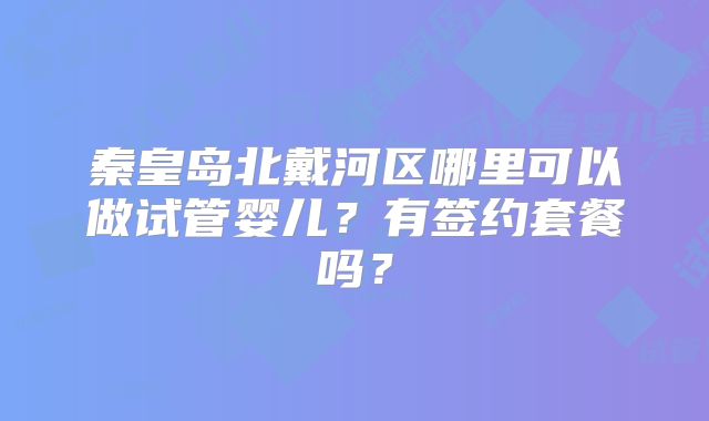 秦皇岛北戴河区哪里可以做试管婴儿？有签约套餐吗？