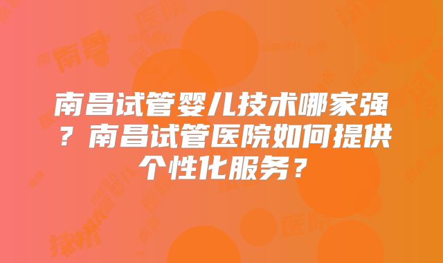 南昌试管婴儿技术哪家强？南昌试管医院如何提供个性化服务？