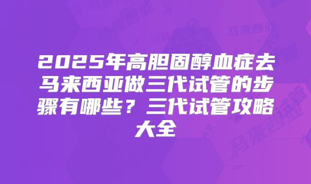2025年高胆固醇血症去马来西亚做三代试管的步骤有哪些?三代试管攻略大全