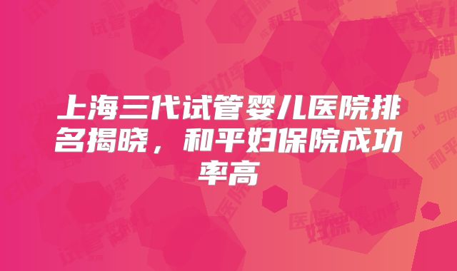上海三代试管婴儿医院排名揭晓，和平妇保院成功率高