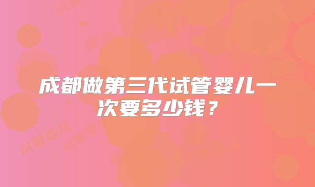 成都做第三代试管婴儿一次要多少钱？