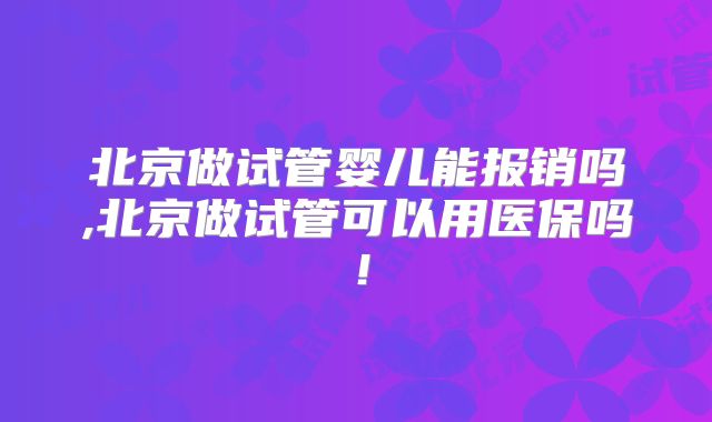 北京做试管婴儿能报销吗,北京做试管可以用医保吗！