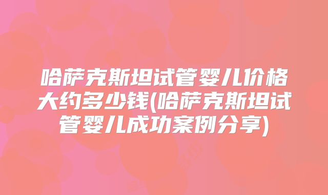 哈萨克斯坦试管婴儿价格大约多少钱(哈萨克斯坦试管婴儿成功案例分享)