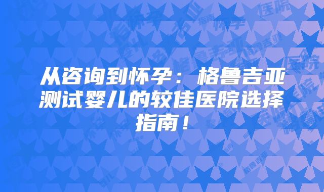 从咨询到怀孕：格鲁吉亚测试婴儿的较佳医院选择指南！