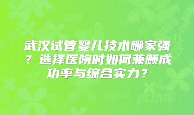 武汉试管婴儿技术哪家强？选择医院时如何兼顾成功率与综合实力？