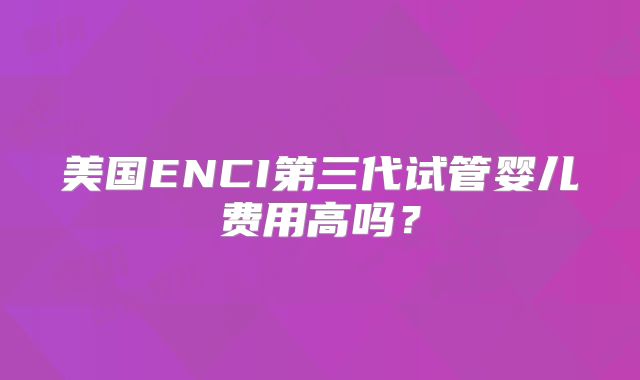 美国ENCI第三代试管婴儿费用高吗？