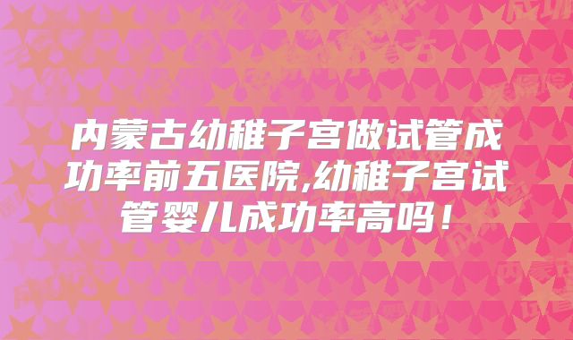 内蒙古幼稚子宫做试管成功率前五医院,幼稚子宫试管婴儿成功率高吗!