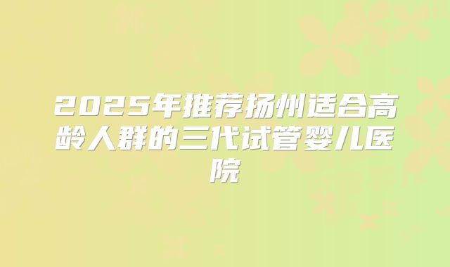 2025年推荐扬州适合高龄人群的三代试管婴儿医院