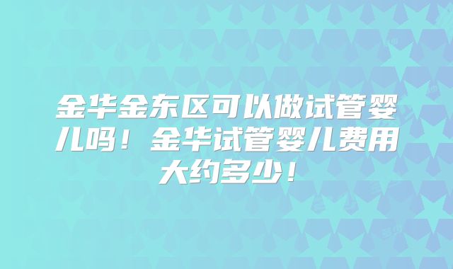 金华金东区可以做试管婴儿吗！金华试管婴儿费用大约多少！