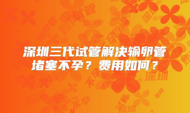 深圳三代试管解决输卵管堵塞不孕？费用如何？