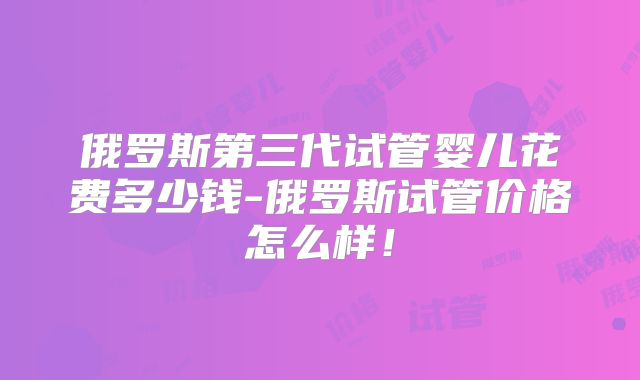 俄罗斯第三代试管婴儿花费多少钱-俄罗斯试管价格怎么样！