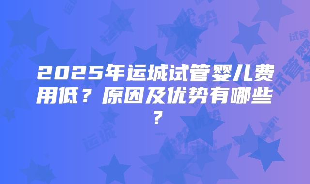 2025年运城试管婴儿费用低？原因及优势有哪些？