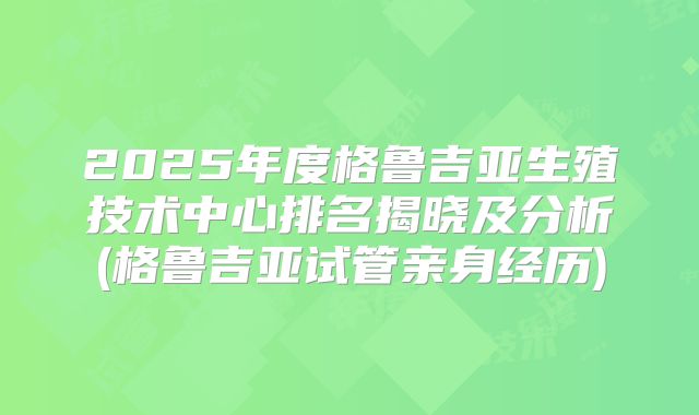 2025年度格鲁吉亚生殖技术中心排名揭晓及分析(格鲁吉亚试管亲身经历)