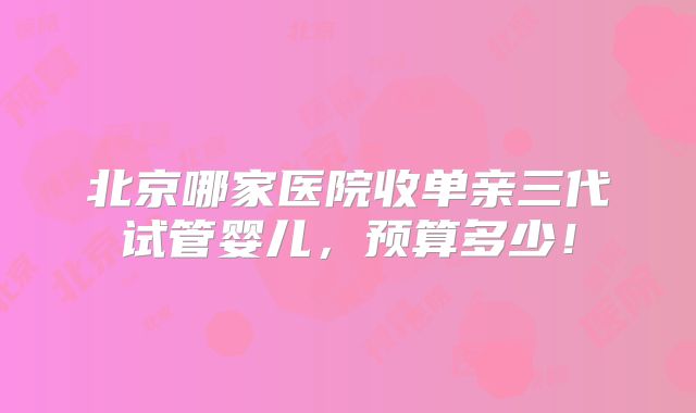 北京哪家医院收单亲三代试管婴儿,预算多少!