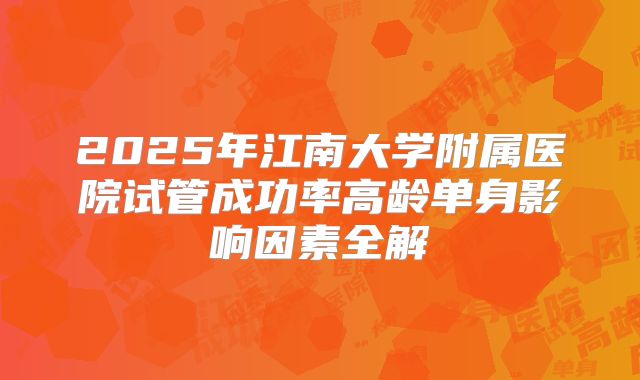 2025年江南大学附属医院试管成功率高龄单身影响因素全解