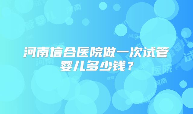 河南信合医院做一次试管婴儿多少钱?