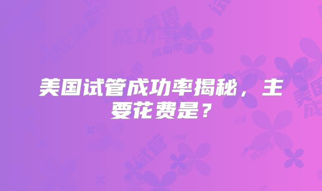 美国试管成功率揭秘，主要花费是？
