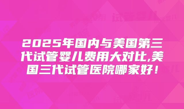 2025年国内与美国第三代试管婴儿费用大对比,美国三代试管医院哪家好!