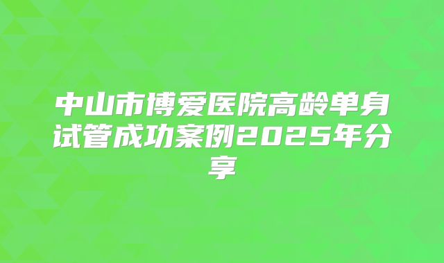 中山市博爱医院高龄单身试管成功案例2025年分享