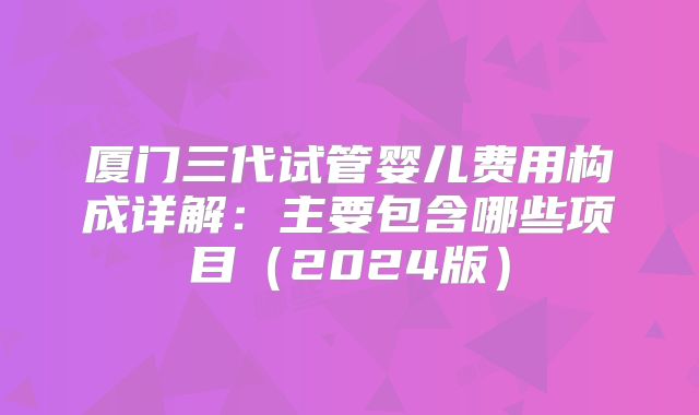厦门三代试管婴儿费用构成详解：主要包含哪些项目（2024版）