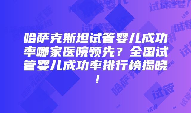 哈萨克斯坦试管婴儿成功率哪家医院领先?全国试管婴儿成功率排行榜揭晓!